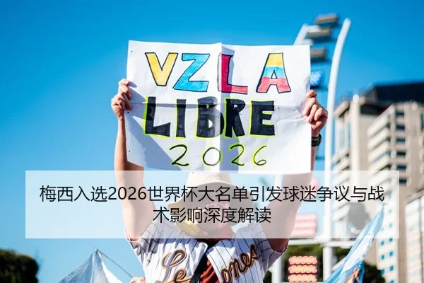 梅西入选2026世界杯大名单引发球迷争议与战术影响深度解读