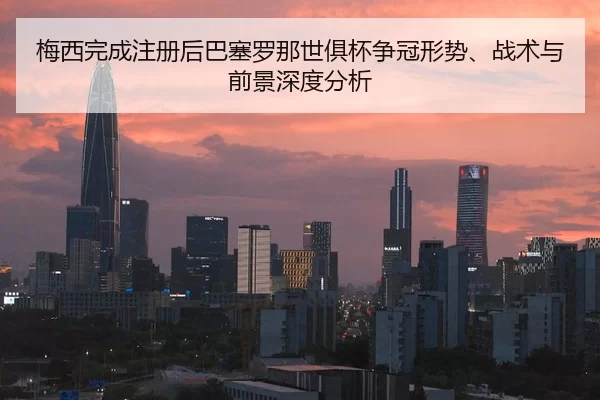 梅西完成注册后巴塞罗那世俱杯争冠形势、战术与前景深度分析