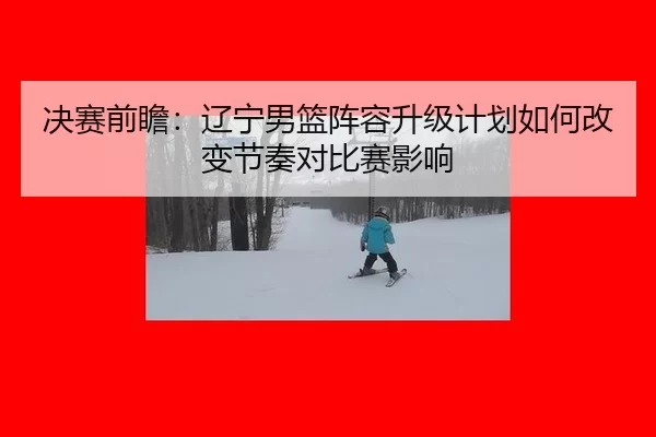 决赛前瞻：辽宁男篮阵容升级计划如何改变节奏对比赛影响